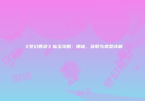 《梦幻西游》仙玉攻略：用途、获取与类型详解