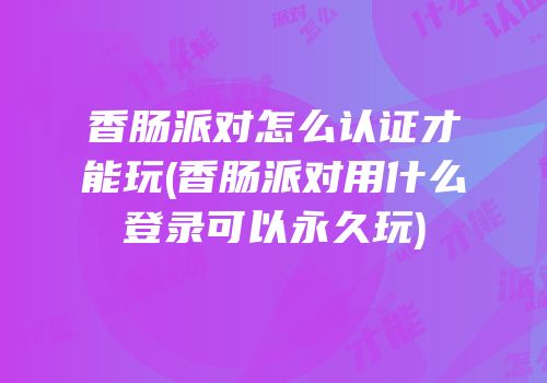香肠派对怎么认证才能玩(香肠派对用什么登录可以永久玩)