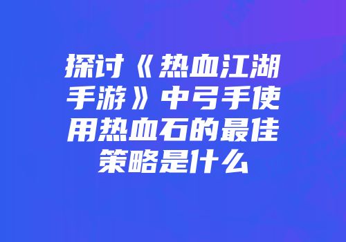 探讨《热血江湖手游》中弓手使用热血石的最佳策略是什么