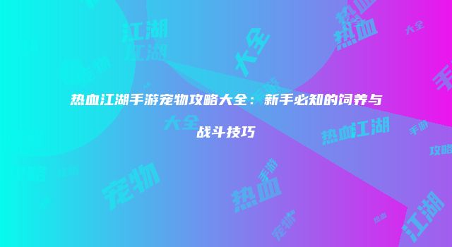 热血江湖手游宠物攻略大全:新手必知的饲养与战斗技巧