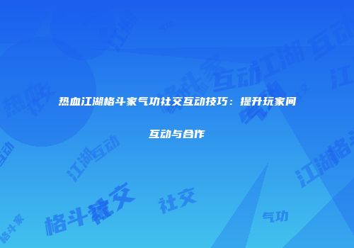 热血江湖格斗家气功社交互动技巧：提升玩家间互动与合作