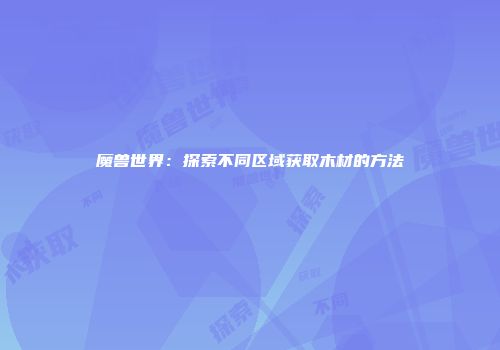 魔兽世界：探索不同区域获取木材的方法