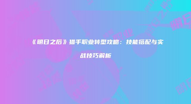 《明日之后》猎手职业转型攻略：技能搭配与实战技巧解析