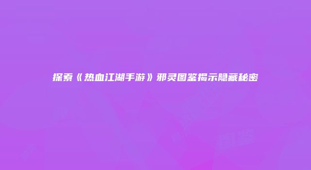 探索《热血江湖手游》邪灵图鉴揭示隐藏秘密