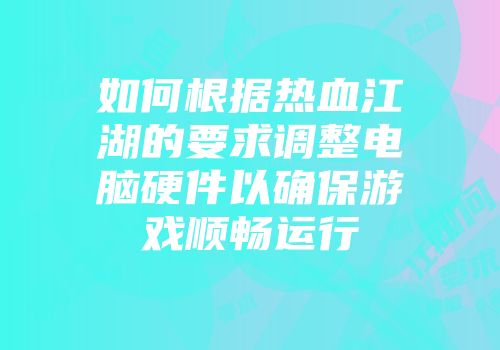 如何根据热血江湖的要求调整电脑硬件以确保游戏顺畅运行