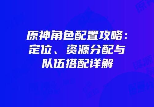 原神角色配置攻略：定位、资源分配与队伍搭配详解