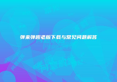 弹来弹趣老版下载与常见问题解答