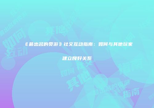 《最出名的页游》社交互动指南：如何与其他玩家建立良好关系