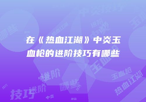 在《热血江湖》中炎玉血枪的进阶技巧有哪些
