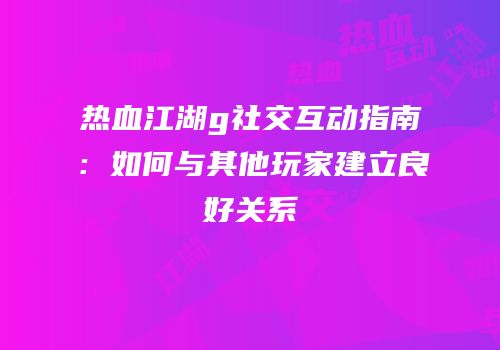热血江湖g社交互动指南：如何与其他玩家建立良好关系