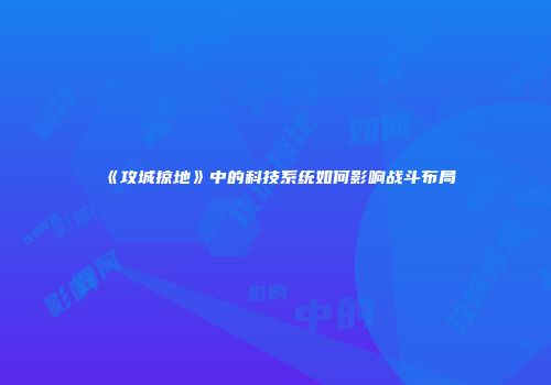 《攻城掠地》中的科技系统如何影响战斗布局