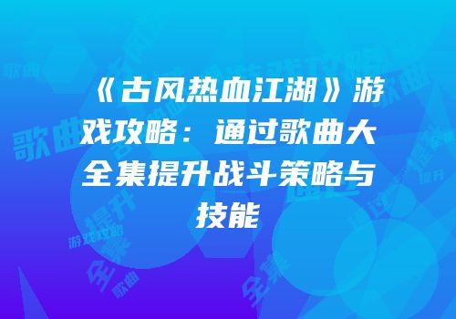 《古风热血江湖》游戏攻略：通过歌曲大全集提升战斗策略与技能