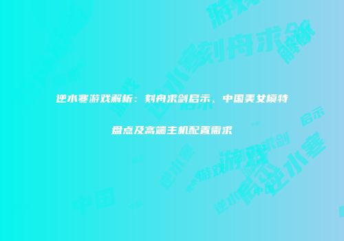 逆水寒游戏解析：刻舟求剑启示、中国美女模特盘点及高端主机配置需求