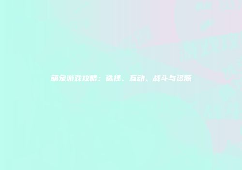 萌宠游戏攻略：选择、互动、战斗与资源