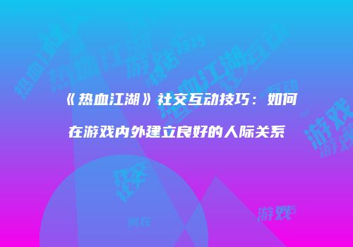 《热血江湖》社交互动技巧：如何在游戏内外建立良好的人际关系
