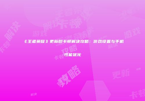 《王者荣耀》更新后卡顿解决攻略：游戏设置与手机性能优化