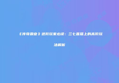 《传奇霸业》进阶玩家必读：三七直播上的高阶玩法解析