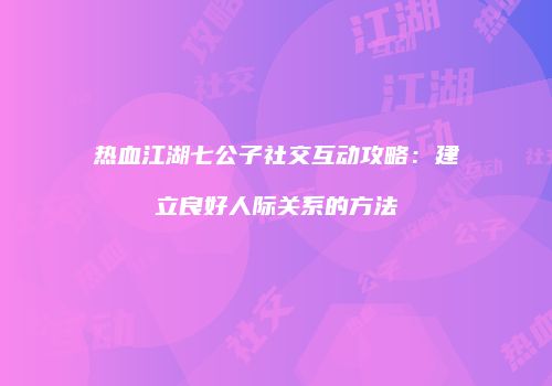 热血江湖七公子社交互动攻略：建立良好人际关系的方法