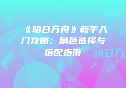 《明日方舟》新手入门攻略：角色选择与搭配指南