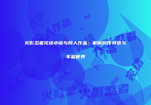火影忍者完结小说与同人作品：解析创作特色与丰富世界