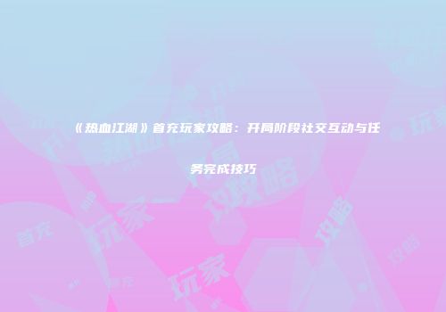 《热血江湖》首充玩家攻略：开局阶段社交互动与任务完成技巧