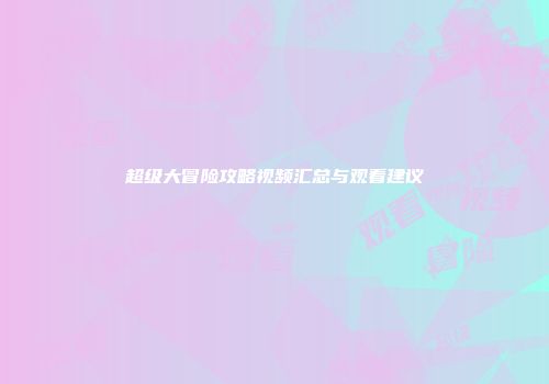 超级大冒险攻略视频汇总与观看建议