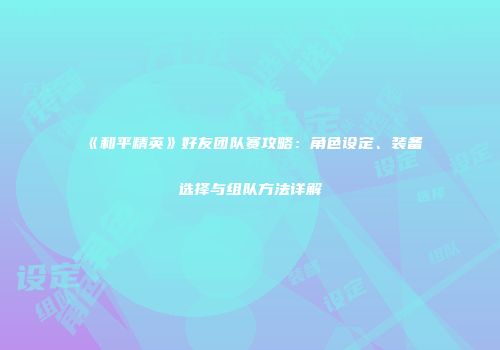 《和平精英》好友团队赛攻略：角色设定、装备选择与组队方法详解