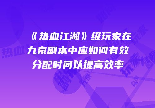 《热血江湖》级玩家在九泉副本中应如何有效分配时间以提高效率