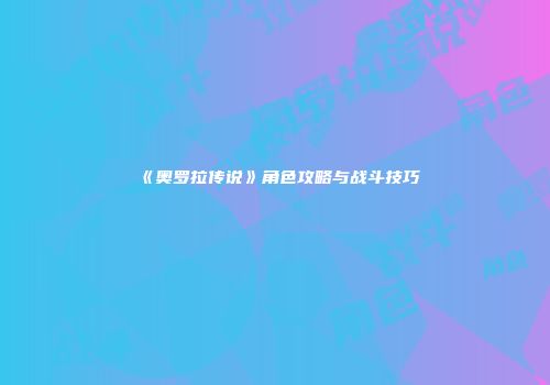 《奥罗拉传说》角色攻略与战斗技巧