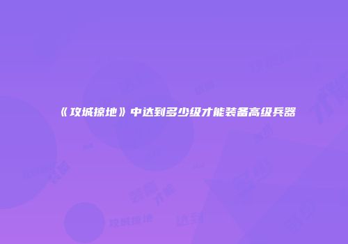 《攻城掠地》中达到多少级才能装备高级兵器