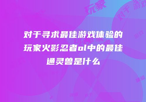 对于寻求最佳游戏体验的玩家火影忍者ol中的最佳通灵兽是什么