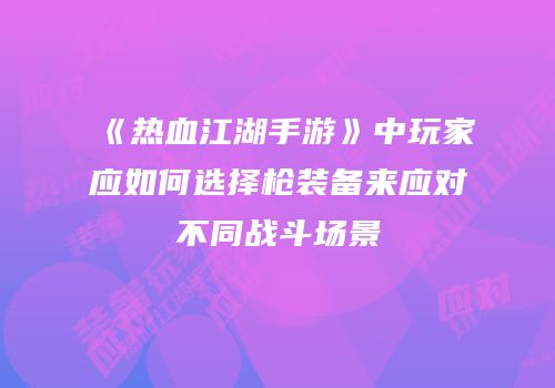 《热血江湖手游》中玩家应如何选择枪装备来应对不同战斗场景