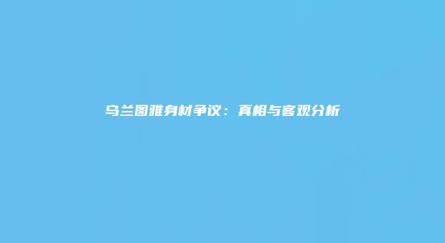 乌兰图雅身材争议：真相与客观分析