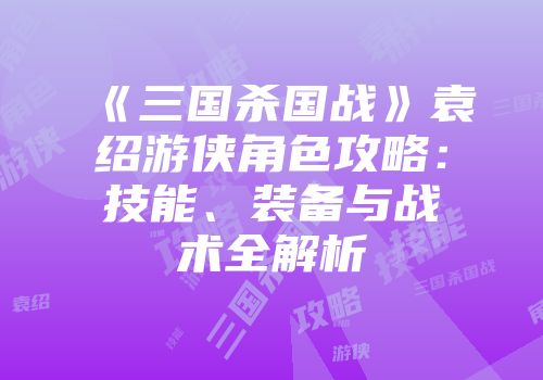 《三国杀国战》袁绍游侠角色攻略：技能、装备与战术全解析