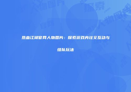 热血江湖官网人物图片：探索游戏内社交互动与组队玩法