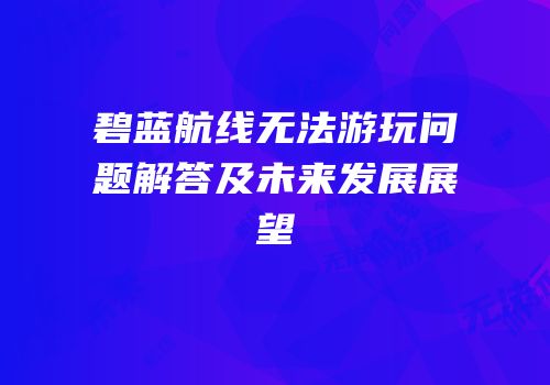 碧蓝航线无法游玩问题解答及未来发展展望