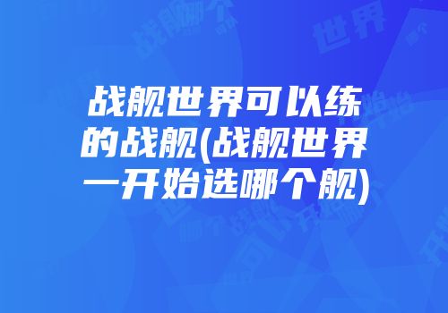 战舰世界可以练的战舰(战舰世界一开始选哪个舰)