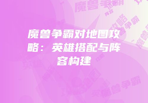 魔兽争霸对地图攻略：英雄搭配与阵容构建