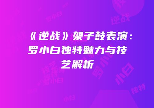 《逆战》架子鼓表演：罗小白独特魅力与技艺解析