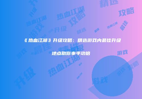 《热血江湖》升级攻略：精选游戏内最佳升级地点助你事半功倍
