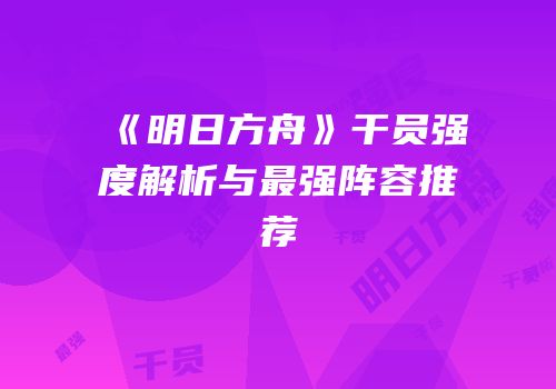 《明日方舟》干员强度解析与最强阵容推荐
