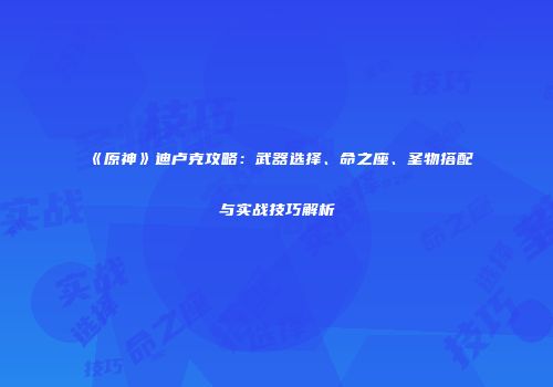 《原神》迪卢克攻略：武器选择、命之座、圣物搭配与实战技巧解析