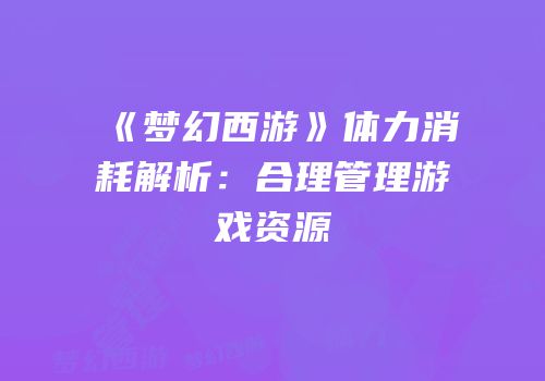 《梦幻西游》体力消耗解析：合理管理游戏资源