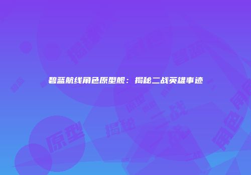 碧蓝航线角色原型舰：揭秘二战英雄事迹