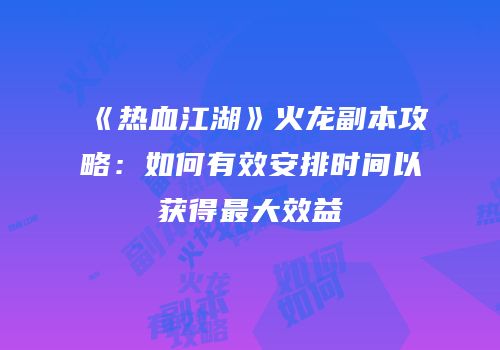 《热血江湖》火龙副本攻略：如何有效安排时间以获得最大效益