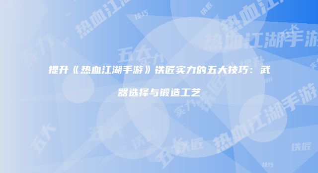 提升《热血江湖手游》铁匠实力的五大技巧：武器选择与锻造工艺
