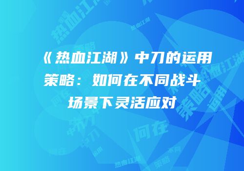 《热血江湖》中刀的运用策略：如何在不同战斗场景下灵活应对