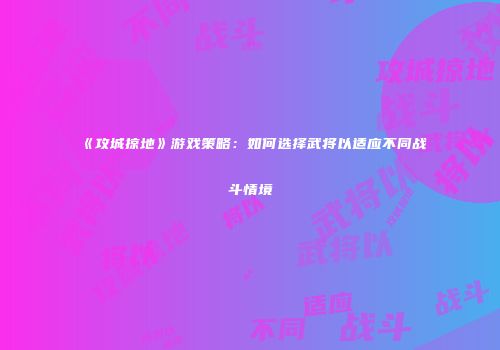 《攻城掠地》游戏策略：如何选择武将以适应不同战斗情境