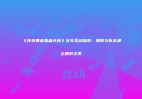 《传奇霸业热血天地》社交互动指南：如何与队友建立良好关系