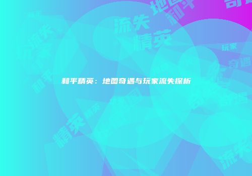 和平精英：地图奇遇与玩家流失探析